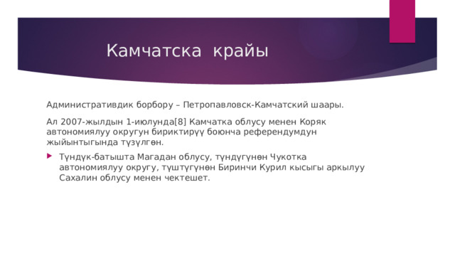  Камчатска крайы Административдик борбору – Петропавловск-Камчатский шаары. Ал 2007-жылдын 1-июлунда[8] Камчатка облусу менен Коряк автономиялуу округун бириктирүү боюнча референдумдун жыйынтыгында түзүлгөн. Түндүк-батышта Магадан облусу, түндүгүнөн Чукотка автономиялуу округу, түштүгүнөн Биринчи Курил кысыгы аркылуу Сахалин облусу менен чектешет. 