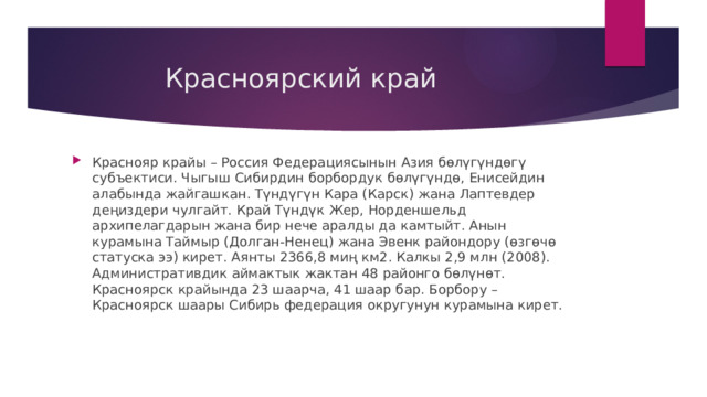  Красноярский край Краснояр крайы – Россия Федерациясынын Азия бөлүгүндөгү субъектиси. Чыгыш Сибирдин борбордук бөлүгүндө, Енисейдин алабында жайгашкан. Түндүгүн Кара (Карск) жана Лаптевдер деңиздери чулгайт. Край Түндүк Жер, Норденшельд архипелагдарын жана бир нече аралды да камтыйт. Анын курамына Таймыр (Долган-Ненец) жана Эвенк райондору (өзгөчө статуска ээ) кирет. Аянты 2366,8 миң км2. Калкы 2,9 млн (2008). Административдик аймактык жактан 48 районго бөлүнөт. Красноярск крайында 23 шаарча, 41 шаар бар. Борбору – Красноярск шаары Сибирь федерация округунун курамына кирет. 