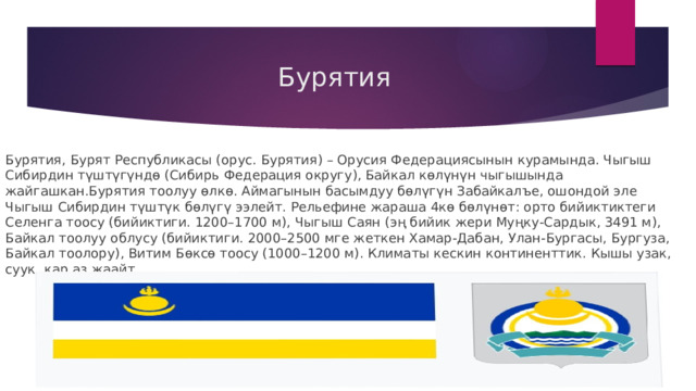  Бурятия Бурятия, Бурят Республикасы (орус. Бурятия) – Орусия Федерациясынын курамында. Чыгыш Сибирдин түштүгүндө (Сибирь Федерация округу), Байкал көлүнүн чыгышында жайгашкан.Бурятия тоолуу өлкө. Аймагынын басымдуу бөлүгүн Забайкалъе, ошондой эле Чыгыш Сибирдин түштүк бөлүгү ээлейт. Рельефине жараша 4кө бөлүнөт: орто бийиктиктеги Селенга тоосу (бийиктиги. 1200–1700 м), Чыгыш Саян (эң бийик жери Муңку-Сардык, 3491 м), Байкал тоолуу облусу (бийиктиги. 2000–2500 мге жеткен Хамар-Дабан, Улан-Бургасы, Бургуза, Байкал тоолору), Витим Бөксө тоосу (1000–1200 м). Климаты кескин континенттик. Кышы узак, суук, кар аз жаайт 