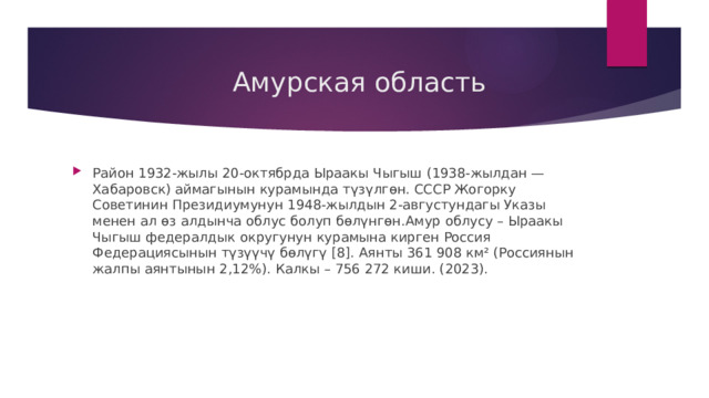  Амурская область Район 1932-жылы 20-октябрда Ыраакы Чыгыш (1938-жылдан — Хабаровск) аймагынын курамында түзүлгөн. СССР Жогорку Советинин Президиумунун 1948-жылдын 2-августундагы Указы менен ал өз алдынча облус болуп бөлүнгөн.Амур облусу – Ыраакы Чыгыш федералдык округунун курамына кирген Россия Федерациясынын түзүүчү бөлүгү [8]. Аянты 361 908 км² (Россиянын жалпы аянтынын 2,12%). Калкы – 756 272 киши. (2023). 