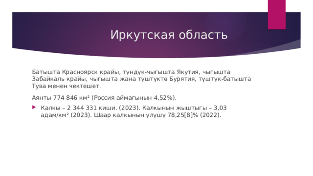  Иркутская область Батышта Красноярск крайы, түндүк-чыгышта Якутия, чыгышта Забайкаль крайы, чыгышта жана түштүктө Бурятия, түштүк-батышта Тува менен чектешет. Аянты 774 846 км² (Россия аймагынын 4,52%). Калкы – 2 344 331 киши. (2023). Калкынын жыштыгы – 3,03 адам/км² (2023). Шаар калкынын үлүшү 78,25[8]% (2022). 