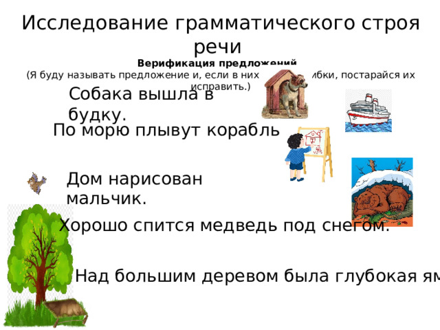 Исследование грамматического строя речи Верификация предложений.  (Я буду называть предложение и, если в них будут ошибки, постарайся их исправить.) Собака вышла в будку. По морю плывут корабль. Дом нарисован мальчик. Хорошо спится медведь под снегом. Над большим деревом была глубокая яма. 