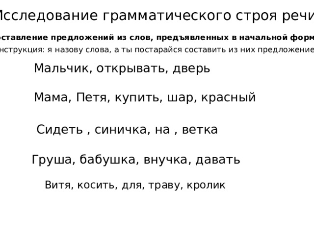 Исследование грамматического строя речи  Составление предложений из слов, предъявленных в начальной форме. Инструкция: я назову слова, а ты постарайся составить из них предложение.  Мальчик, открывать, дверь Мама, Петя, купить, шар, красный Сидеть , синичка, на , ветка Груша, бабушка, внучка, давать Витя, косить, для, траву, кролик Кузнецова Е.А.  