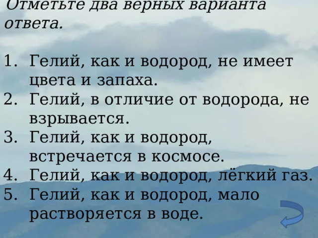  Отметьте два верных варианта ответа. Гелий, как и водород, не имеет цвета и запаха. Гелий, в отличие от водорода, не взрывается. Гелий, как и водород, встречается в космосе. Гелий, как и водород, лёгкий газ. Гелий, как и водород, мало растворяется в воде. 