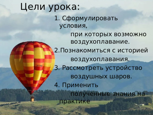 Цели урока: 1. Сформулировать условия, при которых возможно воздухоплавание. 2.Познакомиться с историей воздухоплавания. 3. Рассмотреть устройство воздушных шаров. 4. Применить полученные знания на практике 