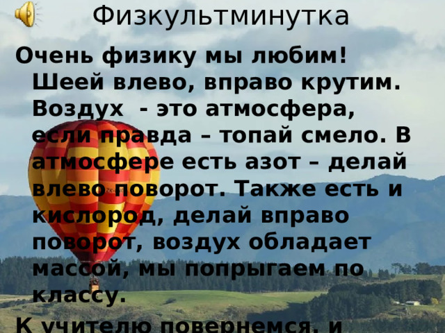 Физкультминутка Очень физику мы любим! Шеей влево, вправо крутим. Воздух - это атмосфера, если правда – топай смело. В атмосфере есть азот – делай влево поворот. Также есть и кислород, делай вправо поворот, воздух обладает массой, мы попрыгаем по классу. К учителю повернемся, и дружно все улыбнемся. 