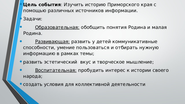 Цель события : Изучить историю Приморского края с помощью различных источников информации. Задачи:          Образовательная:  обобщить понятия Родина и малая Родина.          Развивающая:  развить у детей коммуникативные способности, умение пользоваться и отбирать нужную информацию в рамках темы; развить эстетический  вкус и творческое мышление;          Воспитательная:  пробудить интерес к истории своего народа; создать условия для коллективной деятельности 