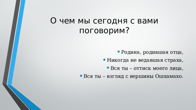О чем мы сегодня с вами поговорим? Родина, родившая отца, Никогда не ведавшая страха, Вся ты – оттиск моего лица, Вся ты – взгляд с вершины Ошхамахо. 