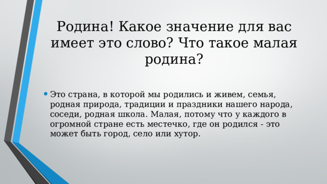 Родина! Какое значение для вас имеет это слово? Что такое малая родина? Это страна, в которой мы родились и живем, семья, родная природа, традиции и праздники нашего народа, соседи, родная школа. Малая, потому что у каждого в огромной стране есть местечко, где он родился - это может быть город, село или хутор. 