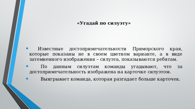 «Угадай по силуэту»          Известные достопримечательности Приморского края, которые показаны не в своем цветном варианте, а в виде затемненного изображения – силуэта, показываются ребятам.          По данным силуэтам команды угадывают, что за достопримечательность изображена на карточке силуэтом.          Выигрывает команда, которая разгадает больше карточек. 