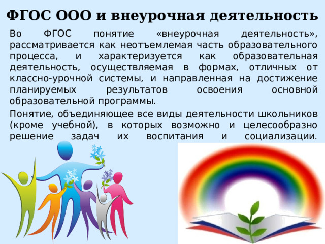 ФГОС ООО и внеурочная деятельность Во ФГОС понятие «внеурочная деятельность», рассматривается как неотъемлемая часть образовательного процесса, и характеризуется как образовательная деятельность, осуществляемая в формах, отличных от классно-урочной системы, и направленная на достижение планируемых результатов освоения основной образовательной программы. Понятие, объединяющее все виды деятельности школьников (кроме учебной), в которых возможно и целесообразно решение задач их воспитания и социализации.   