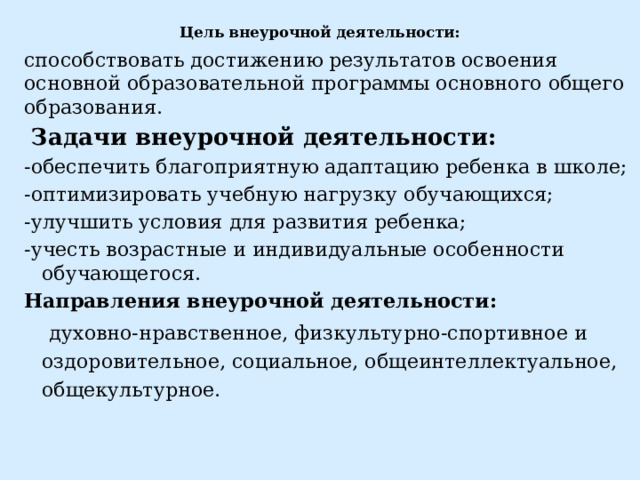 Цель внеурочной деятельности: способствовать достижению результатов освоения основной образовательной программы основного общего образования.  Задачи внеурочной деятельности: -обеспечить благоприятную адаптацию ребенка в школе; -оптимизировать учебную нагрузку обучающихся; -улучшить условия для развития ребенка; -учесть возрастные и индивидуальные особенности обучающегося. Направления внеурочной деятельности:  духовно-нравственное, физкультурно-спортивное и оздоровительное, социальное, общеинтеллектуальное, общекультурное. 