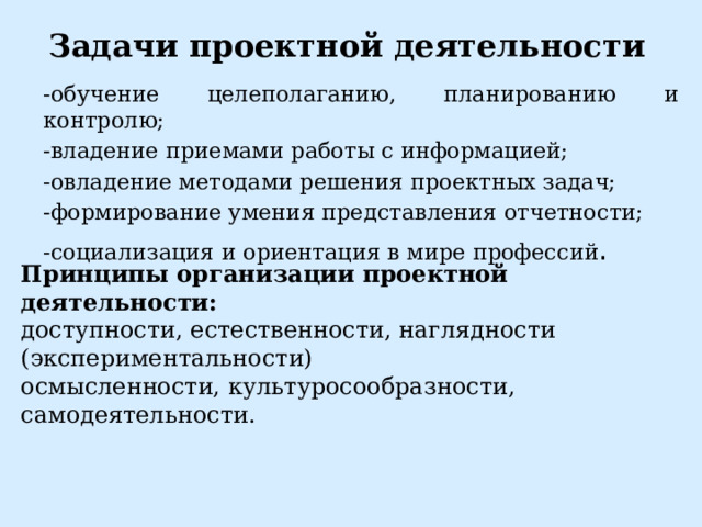 Задачи проектной деятельности -обучение целеполаганию, планированию и контролю; -владение приемами работы с информацией; -овладение методами решения проектных задач; -формирование умения представления отчетности; -социализация и ориентация в мире профессий . Принципы организации проектной деятельности: доступности, естественности, наглядности (экспериментальности) осмысленности, культуросообразности, самодеятельности.  