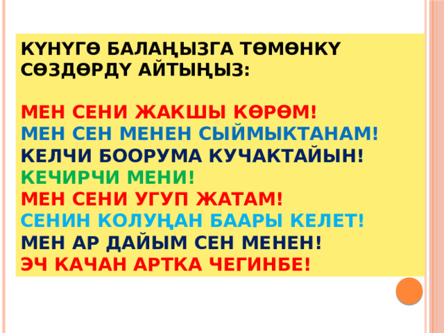 Күнүгө балаңызга төмөнкү сөздөрдү айтыңыз:   МЕН СЕНИ ЖАКШЫ КӨРӨМ!  МЕН СЕН МЕНЕН СЫЙМЫКТАНАМ!  КЕЛЧИ БООРУМА КУЧАКТАЙЫН!  КЕЧИРЧИ МЕНИ!  МЕН СЕНИ УГУП ЖАТАМ!  СЕНИН КОЛУҢАН БААРЫ КЕЛЕТ!  МЕН АР ДАЙЫМ СЕН МЕНЕН!  ЭЧ КАЧАН АРТКА ЧЕГИНБЕ! 