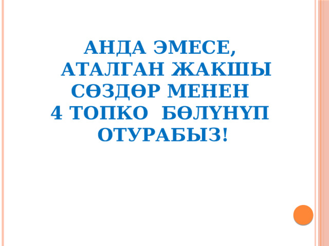 Анда эмесе,  аталган жакшы сөздөр менен  4 топко бөлүнүп отурабыз! 