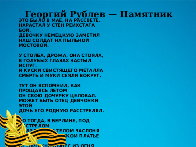 Георгий Рублев — Памятник Это было в мае, на рассвете.  Нарастал у стен рейхстага бой.  Девочку немецкую заметил  Наш солдат на пыльной мостовой.   У столба, дрожа, она стояла,  В голубых глазах застыл испуг.  И куски свистящего металла  Смерть и муки сеяли вокруг.   Тут он вспомнил, как прощаясь летом  Он свою дочурку целовал.  Может быть отец девчонки этой  Дочь его родную расстрелял.   Но тогда, в Берлине, под обстрелом  Полз боец, и телом заслоня  Девочку в коротком платье белом  Осторожно вынес из огня.  И, погладив ласковой ладонью,  Он ее на землю опустил.  Говорят, что утром маршал Конев  Сталину об этом доложил.   Скольким детям возвратили детство,  Подарили радость и весну  Рядовые Армии Советской  Люди, победившие войну!   … И в Берлине, в праздничную дату,  Был воздвигнут, чтоб стоять века,  Памятник Советскому солдату  С девочкой спасенной на руках.   