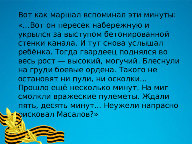  Вот как маршал вспоминал эти минуты:   «…Вот он пересек набережную и укрылся за выступом бетонированной стенки канала. И тут снова услышал ребёнка. Тогда гвардеец поднялся во весь рост — высокий, могучий. Блеснули на груди боевые ордена. Такого не остановят ни пули, ни осколки… Прошло ещё несколько минут. На миг смолкли вражеские пулеметы. Ждали пять, десять минут… Неужели напрасно рисковал Масалов?» 