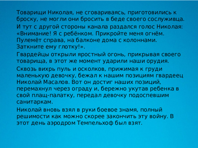  Товарищи Николая, не сговариваясь, приготовились к броску, не могли они бросить в беде своего сослуживца.  И тут с другой стороны канала раздался голос Николая: «Внимание! Я с ребёнком. Прикройте меня огнём. Пулемёт справа, на балконе дома с колоннами. Заткните ему глотку!».  Гвардейцы открыли яростный огонь, прикрывая своего товарища, в этот же момент ударили наши орудия.  Сквозь вихрь пуль и осколков, прижимая к груди маленькую девочку, бежал к нашим позициям гвардеец Николай Масалов. Вот он достиг наших позиций, перемахнул через ограду и, бережно укутав ребенка в свой плащ-палатку, передал девочку подоспевшим санитаркам.  Николай вновь взял в руки боевое знамя, полный решимости как можно скорее закончить эту войну. В этот день аэродром Темпельхоф был взят. 