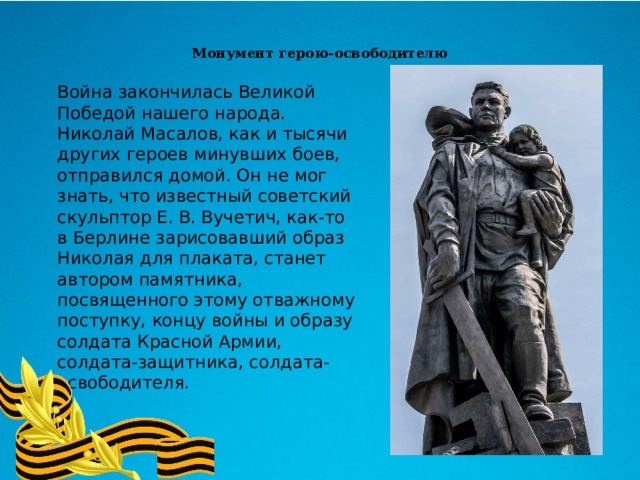 Монумент герою-освободителю    Война закончилась Великой Победой нашего народа. Николай Масалов, как и тысячи других героев минувших боев, отправился домой. Он не мог знать, что известный советский скульптор Е. В. Вучетич, как-то в Берлине зарисовавший образ Николая для плаката, станет автором памятника, посвященного этому отважному поступку, концу войны и образу солдата Красной Армии, солдата-защитника, солдата-освободителя. 