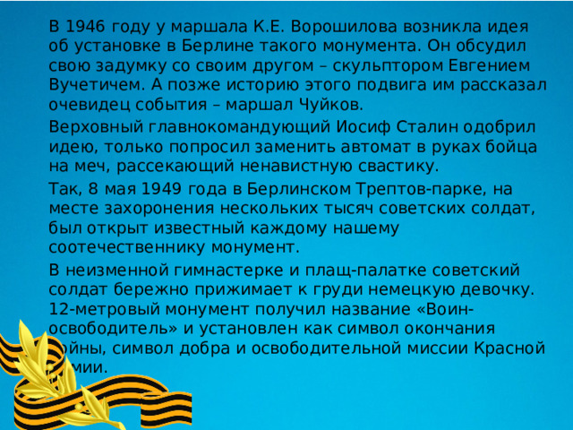  В 1946 году у маршала К.Е. Ворошилова возникла идея об установке в Берлине такого монумента. Он обсудил свою задумку со своим другом – скульптором Евгением Вучетичем. А позже историю этого подвига им рассказал очевидец события – маршал Чуйков.  Верховный главнокомандующий Иосиф Сталин одобрил идею, только попросил заменить автомат в руках бойца на меч, рассекающий ненавистную свастику.  Так, 8 мая 1949 года в Берлинском Трептов-парке, на месте захоронения нескольких тысяч советских солдат, был открыт известный каждому нашему соотечественнику монумент.  В неизменной гимнастерке и плащ-палатке советский солдат бережно прижимает к груди немецкую девочку. 12-метровый монумент получил название «Воин-освободитель» и установлен как символ окончания войны, символ добра и освободительной миссии Красной Армии. 