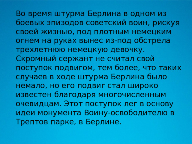  Во время штурма Берлина в одном из боевых эпизодов советский воин, рискуя своей жизнью, под плотным немецким огнем на руках вынес из-под обстрела трехлетнюю немецкую девочку. Скромный сержант не считал свой поступок подвигом, тем более, что таких случаев в ходе штурма Берлина было немало, но его подвиг стал широко известен благодаря многочисленным очевидцам. Этот поступок лег в основу идеи монумента Воину-освободителю в Трептов парке, в Берлине. 