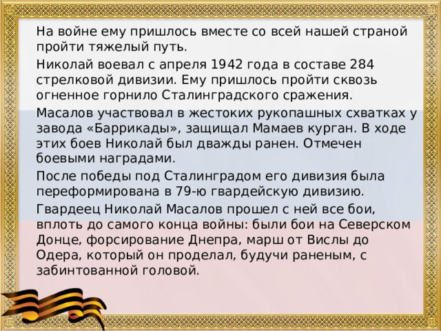  На войне ему пришлось вместе со всей нашей страной пройти тяжелый путь.  Николай воевал с апреля 1942 года в составе 284 стрелковой дивизии. Ему пришлось пройти сквозь огненное горнило Сталинградского сражения.  Масалов участвовал в жестоких рукопашных схватках у завода «Баррикады», защищал Мамаев курган. В ходе этих боев Николай был дважды ранен. Отмечен боевыми наградами.  После победы под Сталинградом его дивизия была переформирована в 79-ю гвардейскую дивизию.  Гвардеец Николай Масалов прошел с ней все бои, вплоть до самого конца войны: были бои на Северском Донце, форсирование Днепра, марш от Вислы до Одера, который он проделал, будучи раненым, с забинтованной головой. 