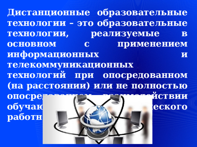 Дистанционные образовательные технологии – это образовательные технологии, реализуемые в основном с применением информационных и телекоммуникационных технологий при опосредованном (на расстоянии) или не полностью опосредованном взаимодействии обучающегося и педагогического работника. 