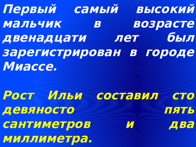 Первый самый высокий мальчик в возрасте двенадцати лет был зарегистрирован в городе Миассе.  Рост Ильи составил сто девяносто пять сантиметров и два миллиметра. 