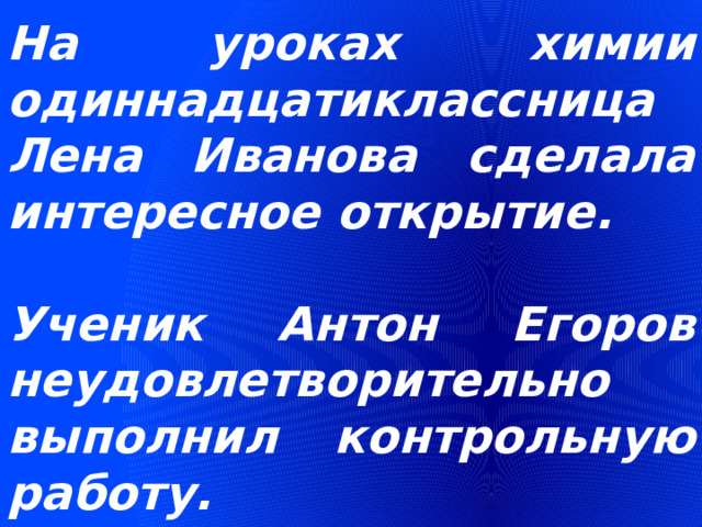 На уроках химии одиннадцатиклассница Лена Иванова сделала интересное открытие.  Ученик Антон Егоров неудовлетворительно выполнил контрольную работу. 