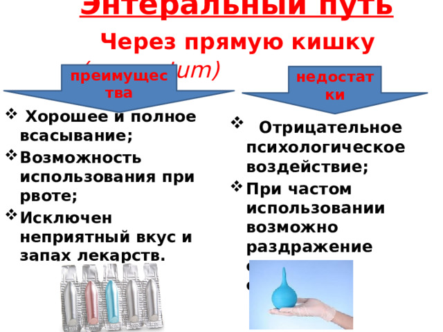       Энтеральный путь   Через прямую кишку (per rectum)         преимущества недостатки  Хорошее и полное всасывание; Возможность использования при рвоте; Исключен неприятный вкус и запах лекарств.   Отрицательное психологическое воздействие; При частом использовании возможно раздражение слизистых оболочек.  