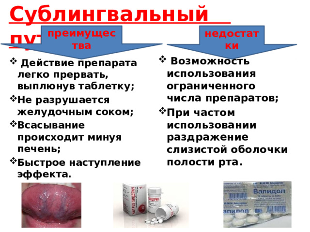    Сублингвальный путь       преимущества недостатки  Возможность использования ограниченного числа препаратов; При частом использовании раздражение слизистой оболочки полости рта.  Действие препарата легко прервать, выплюнув таблетку; Не разрушается желудочным соком; Всасывание происходит минуя печень; Быстрое наступление эффекта. 
