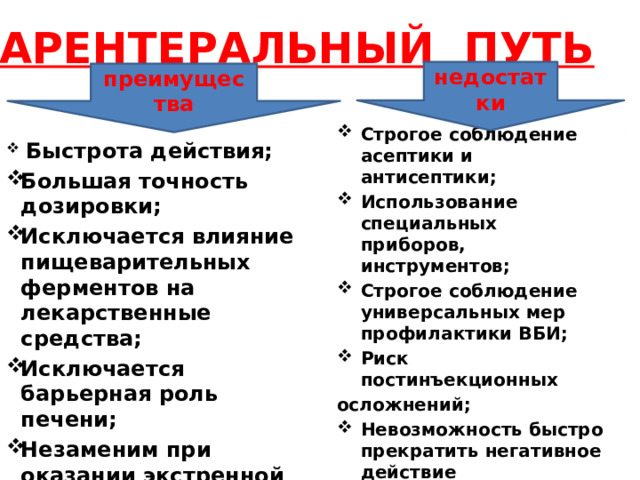     ПАРЕНТЕРАЛЬНЫЙ ПУТЬ       недостатки преимущества  Быстрота действия; Большая точность дозировки; Исключается влияние пищеварительных ферментов на лекарственные средства; Исключается барьерная роль печени; Незаменим при оказании экстренной помощи Строгое соблюдение асептики и антисептики; Использование специальных приборов, инструментов; Строгое соблюдение универсальных мер профилактики ВБИ; Риск постинъекционных осложнений; Невозможность быстро прекратить негативное действие лекарственного средства; Качество работы медицинского персонала.  