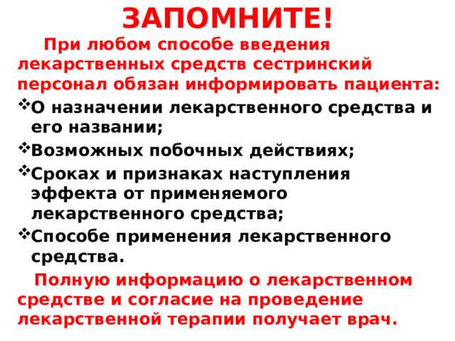 ЗАПОМНИТЕ!  При любом способе введения лекарственных средств сестринский персонал обязан информировать пациента: О назначении лекарственного средства и его названии; Возможных побочных действиях; Сроках и признаках наступления эффекта от применяемого лекарственного средства; Способе применения лекарственного средства.  Полную информацию о лекарственном средстве и согласие на проведение лекарственной терапии получает врач. 