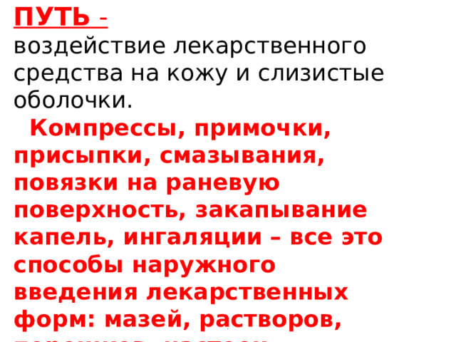         НАРУЖНЫЙ ПУТЬ -  воздействие лекарственного средства на кожу и слизистые оболочки.  Компрессы, примочки, присыпки, смазывания, повязки на раневую поверхность, закапывание капель, ингаляции – все это способы наружного введения лекарственных форм: мазей, растворов, порошков, настоек. . 