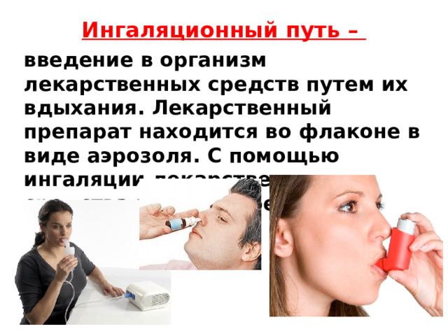 Ингаляционный путь –   введение в организм лекарственных средств путем их вдыхания. Лекарственный препарат находится во флаконе в виде аэрозоля. С помощью ингаляции лекарственные средства вводят через рот и нос. 