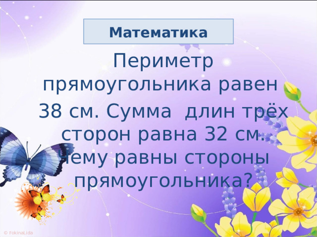 Математика Периметр прямоугольника равен 38 см. Сумма длин трёх сторон равна 32 см. Чему равны стороны прямоугольника? 
