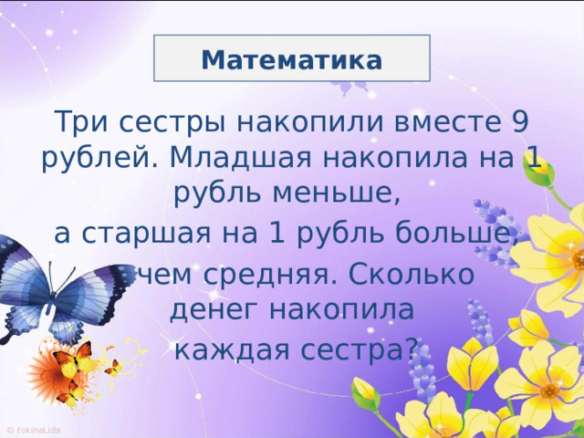 Математика Три сестры накопили вместе 9 рублей. Младшая накопила на 1 рубль меньше, а старшая на 1 рубль больше,  чем средняя. Сколько денег накопила  каждая сестра? 