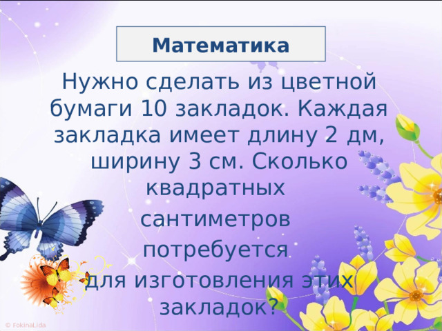 Математика Нужно сделать из цветной бумаги 10 закладок. Каждая закладка имеет длину 2 дм, ширину 3 см. Сколько квадратных сантиметров потребуется для изготовления этих закладок? 