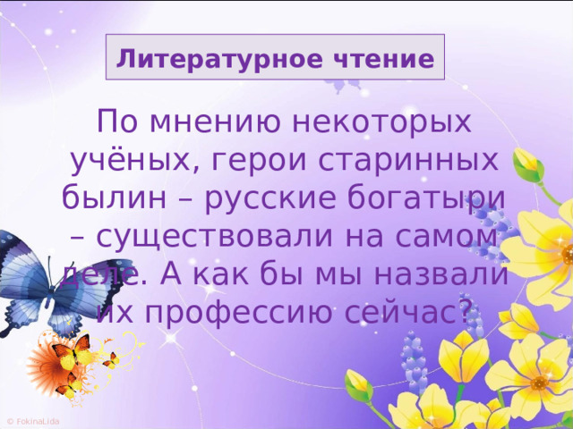 Литературное чтение По мнению некоторых учёных, герои старинных былин – русские богатыри – существовали на самом деле. А как бы мы назвали их профессию сейчас? 
