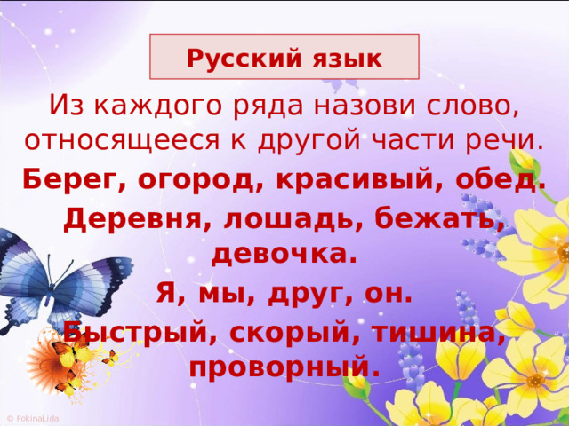 Русский язык Из  каждого ряда назови слово, относящееся к другой части речи. Берег, огород, красивый, обед. Деревня, лошадь, бежать, девочка. Я, мы, друг, он. Быстрый, скорый, тишина, проворный. 