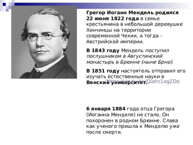 Грегор Иоганн Мендель  родился  22 июня 1822 года в семье крестьянина в небольшой деревушке Хинчинцы на территории современной Чехии, а тогда - Австрийской империи. В 1843 году Мендель поступил послушником в Августинский монастырь в Брюнне (ныне Брно) . В 1851 году настоятель отправил его изучать естественные науки в Венский университет.    6 января 1884 года отца Грегора (Иоганна Менделя) не стало. Он похоронен в родном Брюнне. Слава как ученого пришла к Менделю уже после смерти. https://youtu.be/Qiahc1agZDo 