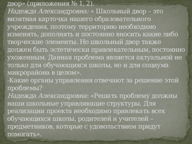 3.3. Взаимодействие с общественностью:  Обратились к директору школы Надежде Александровне Пашедко с просьбой разрешить продолжить реализацию проекта «Наш школьный двор» (приложения № 1, 2).  Надежда Александровна:  « Школьный двор – это визитная карточка нашего образовательного учреждения, поэтому территорию необходимо изменять, дополнять и постоянно вносить какие либо творческие элементы. Но школьный двор также должен быть эстетически привлекательным, постоянно ухоженным. Данная проблема является актуальной не только для обучающихся школы, но и для социума микрорайона в целом».    -Какие органы управления отвечают за решение этой проблемы?  Надежда Александровна : «Решать проблему должны наши школьные управляющие структуры. Для реализации проекта необходимо привлекать всех обучающихся школы, родителей и учителей – предметников, которые с удовольствием придут помогать».   