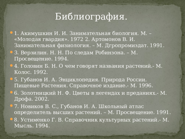 Библиография.   1. Акимушкин И. И. Занимательная биология. М. – «Молодая гвардия». 1972 2. Артомонов В. И. Занимательная физиология. – М. Дгропромиздат. 1991. 3. Верзилин. Н. Н. По следам Робинзона. – М. Просвещение. 1994. 4. Головин Б. Н. О чем говорят названия растений.- М. Колос. 1992. 5. Губанов И. А. Энциклопедия. Природа России. Пищевые Растения. Справочное издание.- М. 1996. 6. Золотницкий Н. Ф. Цветы в легендах и преданиях.- М. Дрофа. 2002. 7. Новиков В. С., Губанов И. А. Школьный атлас определитель высших растений. – М. Просвещение. 1991. 8. Устименко Г. В. Справочник культурных растений.- М. Мысль. 1994. 