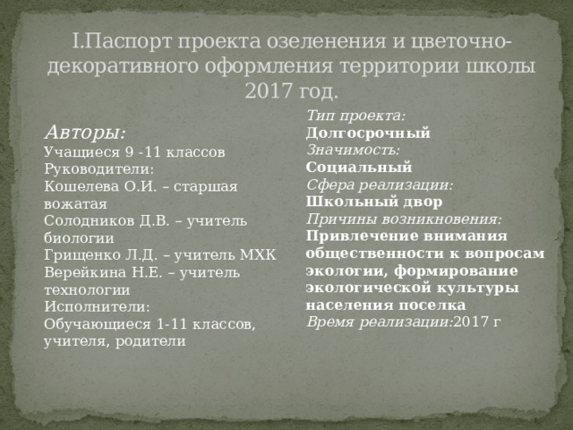 I.Паспорт проекта озеленения и цветочно-декоративного оформления территории школы  2017 год.   Тип проекта: Долгосрочный Значимость: Социальный Сфера реализации: Школьный двор Причины возникновения: Привлечение внимания общественности к вопросам экологии, формирование экологической культуры населения поселка Время реализации: 2017 г Авторы: Учащиеся 9 -11 классов Руководители: Кошелева О.И. – старшая вожатая Солодников Д.В. – учитель биологии Грищенко Л.Д. – учитель МХК Верейкина Н.Е. – учитель технологии Исполнители: Обучающиеся 1-11 классов, учителя, родители 