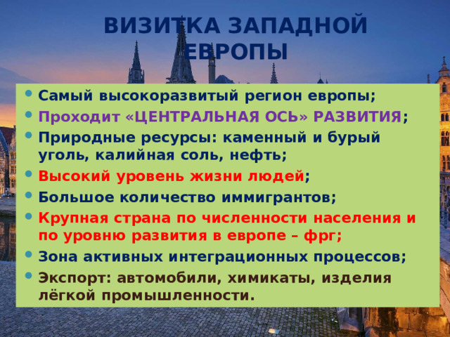 ВИЗИТКА ЗАПАДНОЙ ЕВРОПЫ Самый высокоразвитый регион европы; Проходит «ЦЕНТРАЛЬНАЯ ОСЬ» РАЗВИТИЯ ; Природные ресурсы: каменный и бурый уголь, калийная соль, нефть; Высокий уровень жизни людей ; Большое количество иммигрантов; Крупная страна по численности населения и по уровню развития в европе – фрг; Зона активных интеграционных процессов; Экспорт: автомобили, химикаты, изделия лёгкой промышленности. 