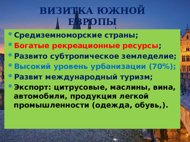 ВИЗИТКА ЮЖНОЙ ЕВРОПЫ Средиземноморские страны; Богатые рекреационные ресурсы ; Развито субтропическое земледелие; Высокий уровень урбанизации (70%); Развит международный туризм; Экспорт: цитрусовые, маслины, вина, автомобили, продукция легкой промышленности (одежда, обувь,).  