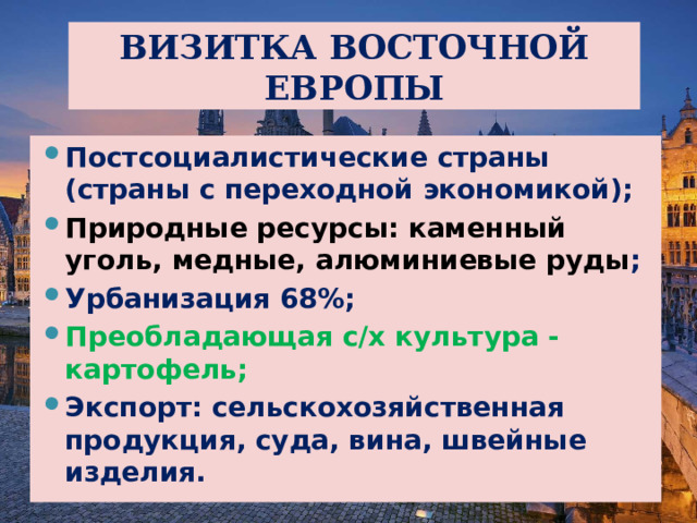 ВИЗИТКА ВОСТОЧНОЙ ЕВРОПЫ Постсоциалистические страны (страны с переходной экономикой); Природные ресурсы: каменный уголь, медные, алюминиевые руды ; Урбанизация 68%; Преобладающая с/х культура - картофель; Экспорт: сельскохозяйственная продукция, суда, вина, швейные изделия. 