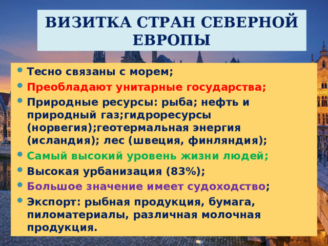 ВИЗИТКА СТРАН СЕВЕРНОЙ ЕВРОПЫ Тесно связаны с морем; Преобладают унитарные государства; Природные ресурсы: рыба; нефть и природный газ;гидроресурсы (норвегия);геотермальная энергия (исландия); лес (швеция, финляндия); Самый высокий уровень жизни людей; Высокая урбанизация (83%); Большое значение имеет судоходство ; Экспорт: рыбная продукция, бумага, пиломатериалы, различная молочная продукция.  