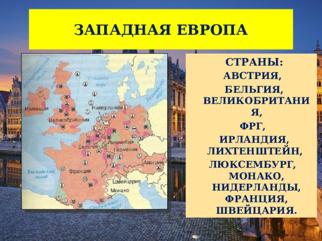 ЗАПАДНАЯ ЕВРОПА  СТРАНЫ: АВСТРИЯ,  БЕЛЬГИЯ, ВЕЛИКОБРИТАНИЯ, ФРГ,  ИРЛАНДИЯ, ЛИХТЕНШТЕЙН, ЛЮКСЕМБУРГ, МОНАКО, НИДЕРЛАНДЫ, ФРАНЦИЯ, ШВЕЙЦАРИЯ. 