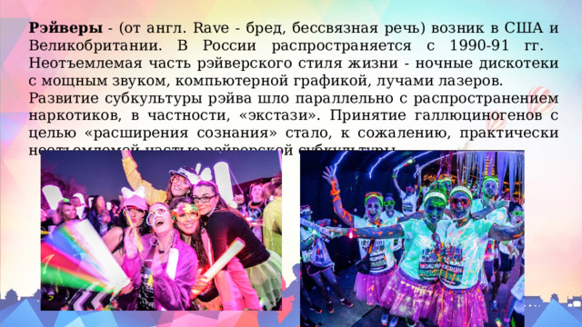 Рэйверы  - (от англ. Rave - бред, бессвязная речь) возник в США и Великобритании. В России распространяется с 1990-91 гг. Неотъемлемая часть рэйверского стиля жизни - ночные дискотеки с мощным звуком, компьютерной графикой, лучами лазеров. Развитие субкультуры рэйва шло параллельно с распространением наркотиков, в частности, «экстази». Принятие галлюциногенов с целью «расширения сознания» стало, к сожалению, практически неотъемлемой частью рэйверской субкультуры. 